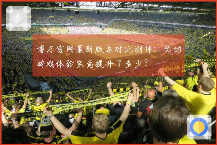 博万官网最新版本对比测评：你的游戏体验究竟提升了多少？