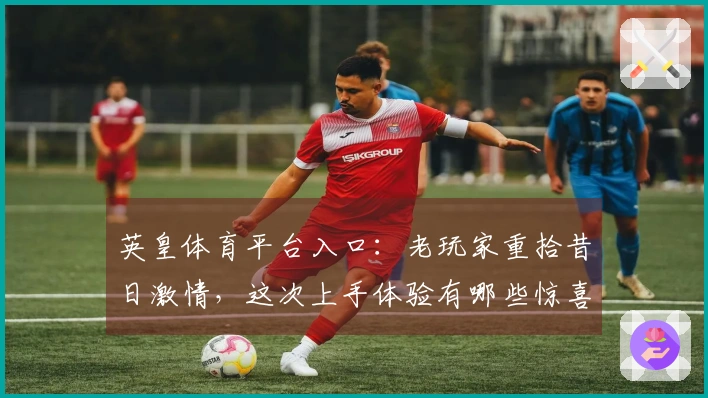 英皇体育平台入口：老玩家重拾昔日激情，这次上手体验有哪些惊喜与蜕变？