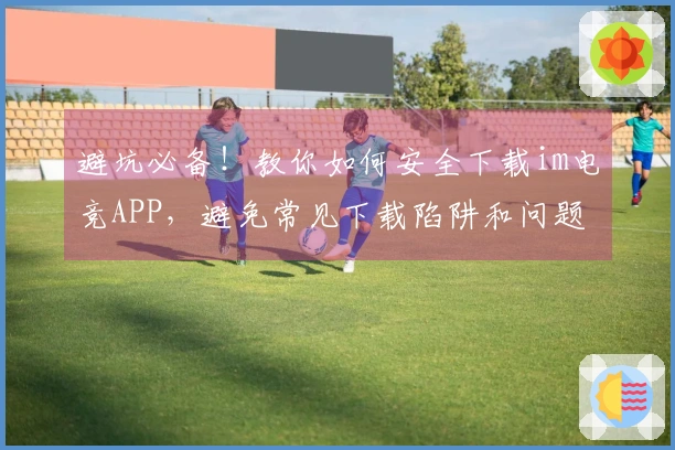 避坑必备！教你如何安全下载im电竞APP，避免常见下载陷阱和问题