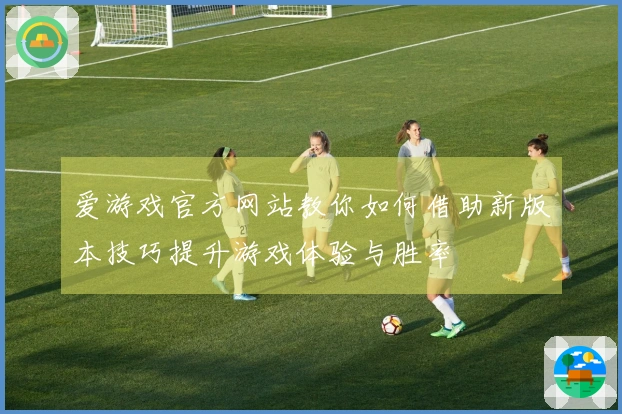 爱游戏官方网站教你如何借助新版本技巧提升游戏体验与胜率