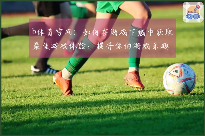 b体育官网：如何在游戏下载中获取最佳游戏体验，提升你的游戏乐趣