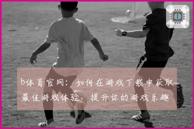 b体育官网：如何在游戏下载中获取最佳游戏体验，提升你的游戏乐趣