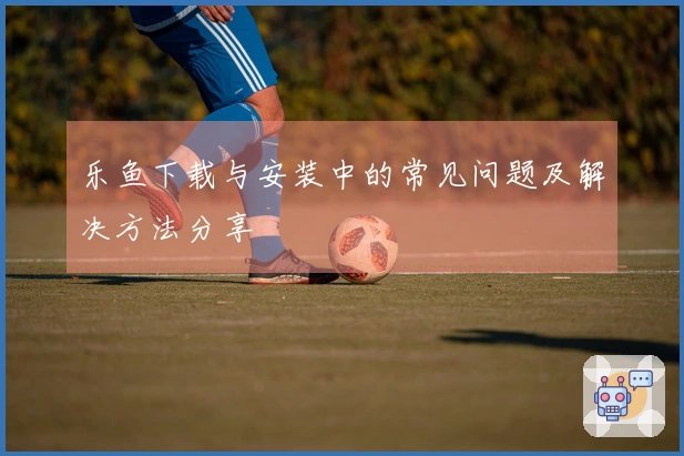 乐鱼下载与安装中的常见问题及解决方法分享